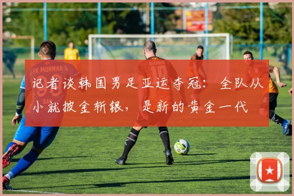 记者谈韩国男足亚运夺冠：全队从小就披金斩银，是新的黄金一代