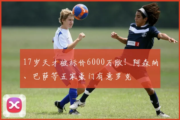 17岁天才被标价6000万欧！阿森纳、巴萨等五家豪门有意罗克