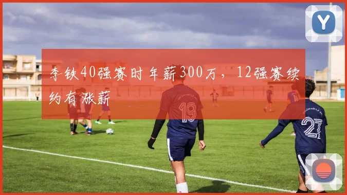 李铁40强赛时年薪300万，12强赛续约有涨薪