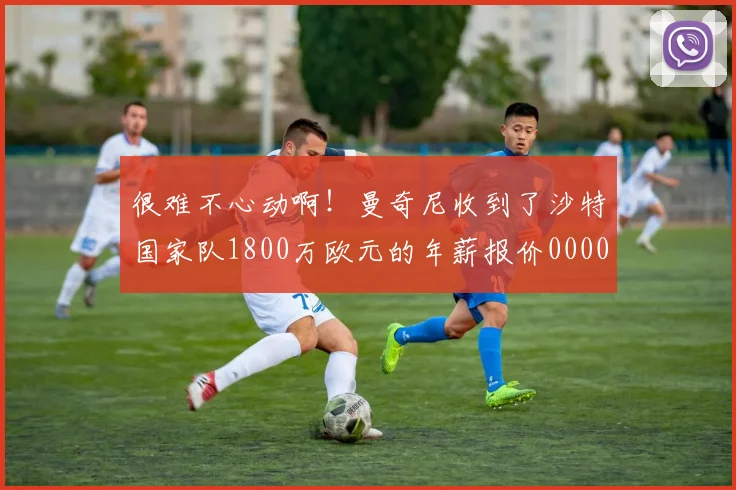 很难不心动啊！曼奇尼收到了沙特国家队1800万欧元的年薪报价0000644