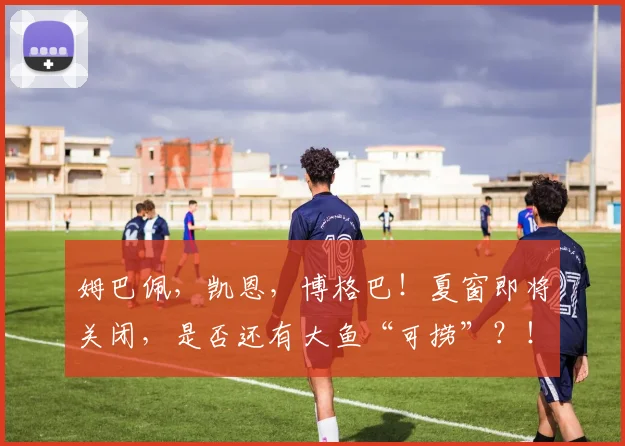 姆巴佩，凯恩，博格巴！夏窗即将关闭，是否还有大鱼“可捞”？！
