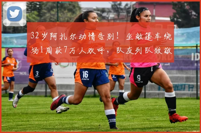 32岁阿扎尔动情告别！坐敞篷车绕场1周获7万人欢呼，队友列队致敬