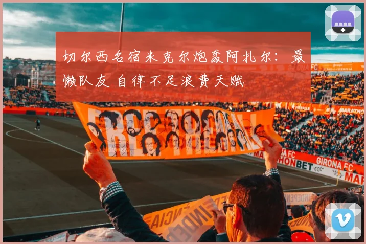 切尔西名宿米克尔炮轰阿扎尔：最懒队友 自律不足浪费天赋