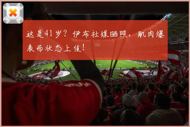 这是41岁？伊布社媒晒照，肌肉爆表而状态上佳！