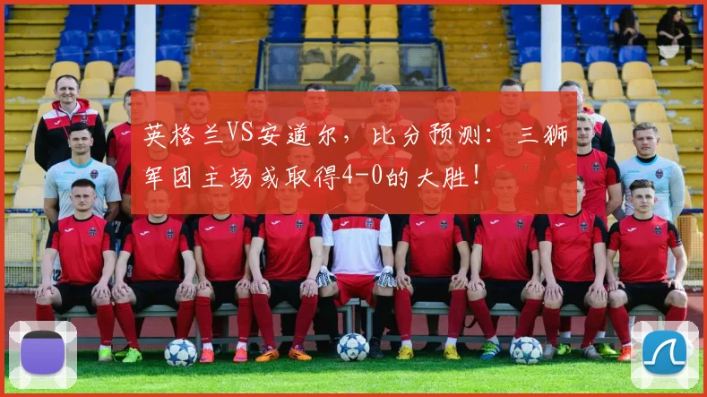 英格兰VS安道尔，比分预测：三狮军团主场或取得4-0的大胜！