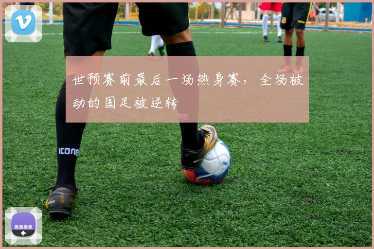 世预赛前最后一场热身赛，全场被动的国足被逆转