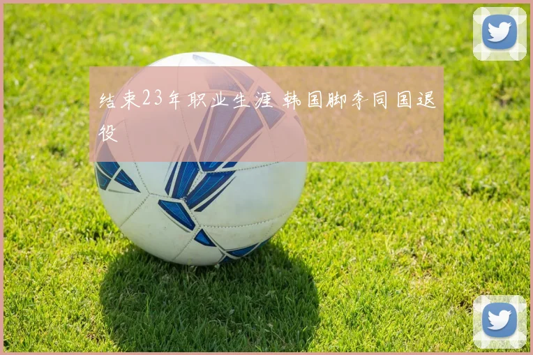 结束23年职业生涯 韩国脚李同国退役