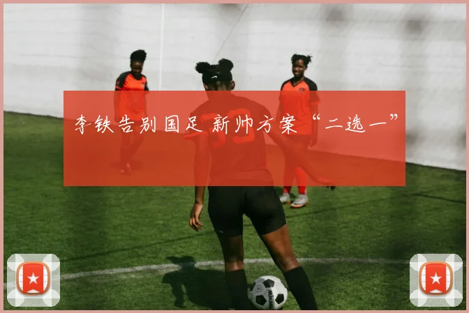 李铁告别国足 新帅方案“二选一”