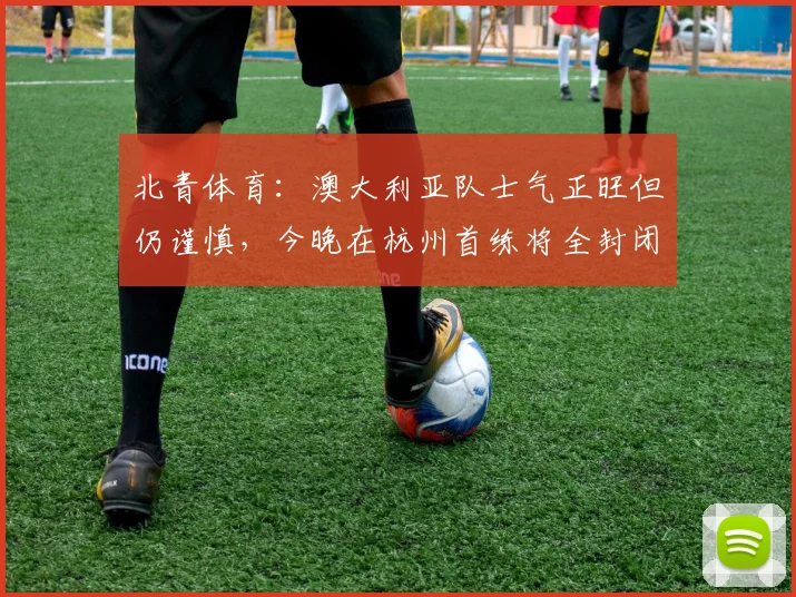 北青体育：澳大利亚队士气正旺但仍谨慎，今晚在杭州首练将全封闭