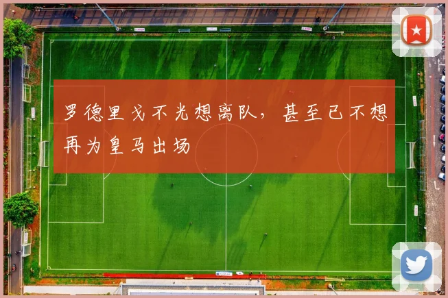 罗德里戈不光想离队，甚至已不想再为皇马出场