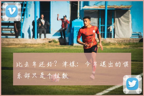 比去年还好？津媒：今年退出的俱乐部只是个位数