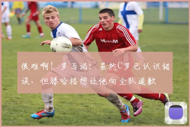 很难啊！罗马诺：虽然C罗已认识错误，但滕哈格想让他向全队道歉