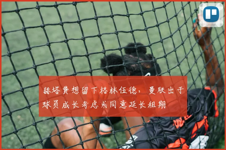 赫塔费想留下格林伍德，曼联出于球员成长考虑或同意延长租期