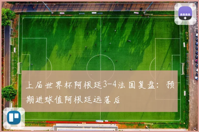 上届世界杯阿根廷3-4法国复盘：预期进球值阿根廷远落后