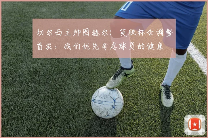 切尔西主帅图赫尔：英联杯会调整首发，我们优先考虑球员的健康