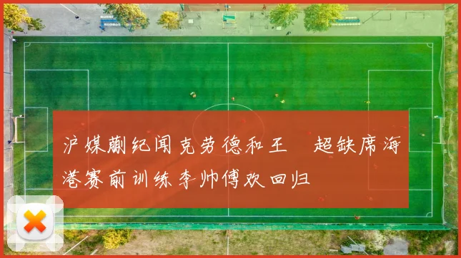 沪媒蒯纪闻克劳德和王燊超缺席海港赛前训练李帅傅欢回归