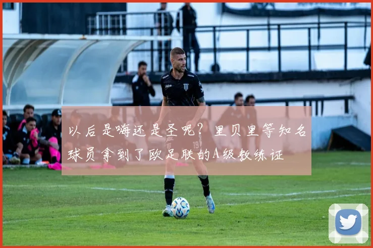 以后是嗨还是圣呢？里贝里等知名球员拿到了欧足联的A级教练证