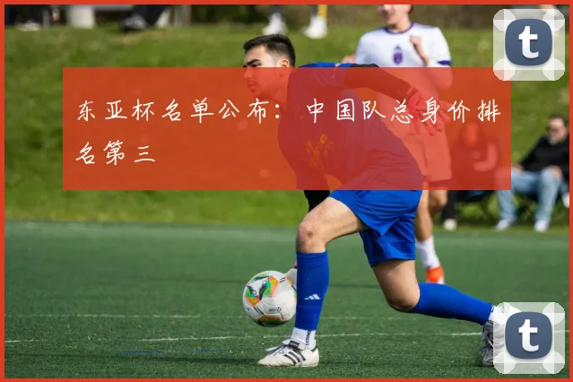 东亚杯名单公布：中国队总身价排名第三
