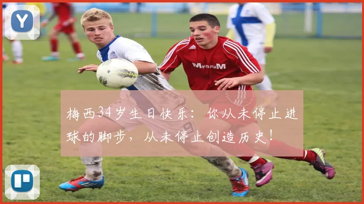 梅西34岁生日快乐：你从未停止进球的脚步，从未停止创造历史！