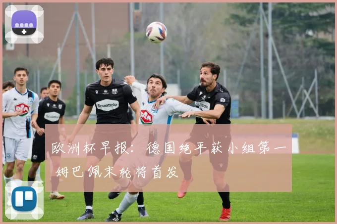 欧洲杯早报：德国绝平获小组第一 姆巴佩末轮将首发