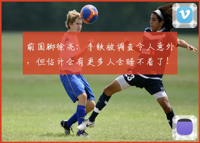 前国脚徐亮：李铁被调查令人意外，但估计会有更多人会睡不着了！