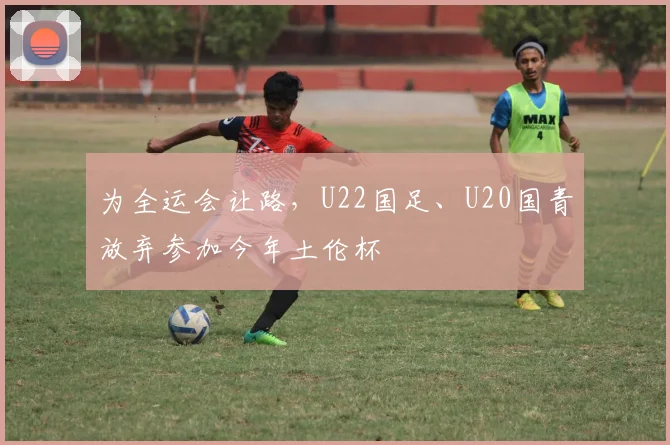 为全运会让路，U22国足、U20国青放弃参加今年土伦杯