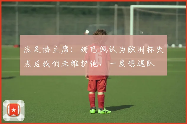 法足协主席：姆巴佩认为欧洲杯失点后我们未维护他，一度想退队
