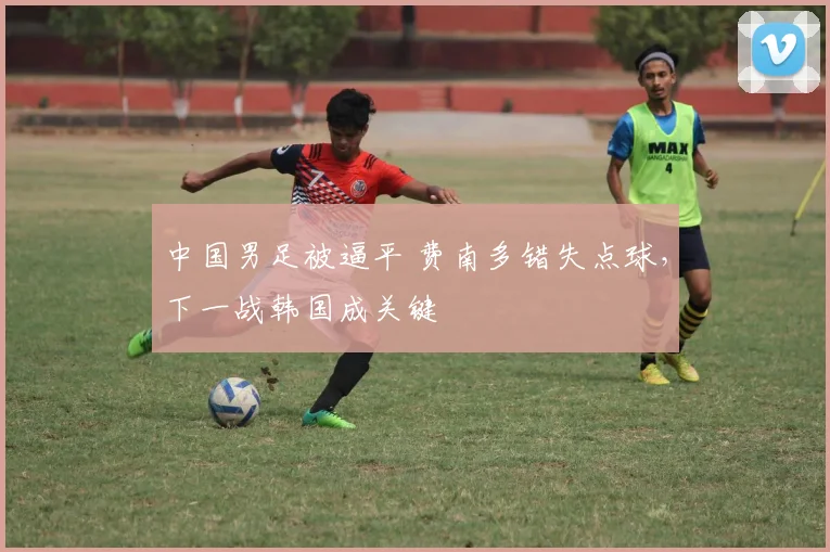 中国男足被逼平 费南多错失点球，下一战韩国成关键