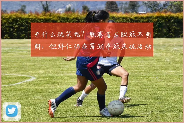 开什么玩笑呢？联赛落后欧冠不明朗，但拜仁仍在筹划夺冠庆祝活动