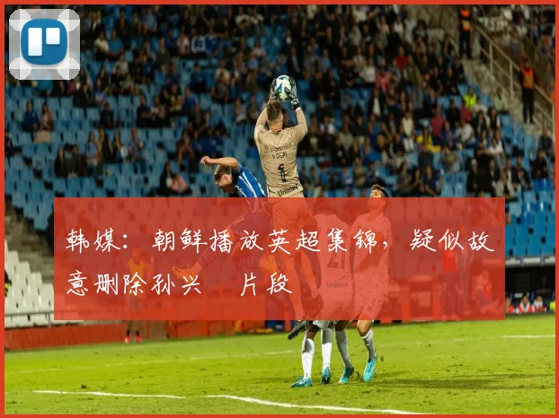 韩媒：朝鲜播放英超集锦，疑似故意删除孙兴慜片段