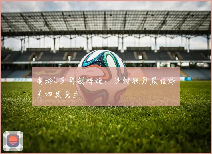 高龄C罗再创辉煌，沙特联月最佳球员四度易主