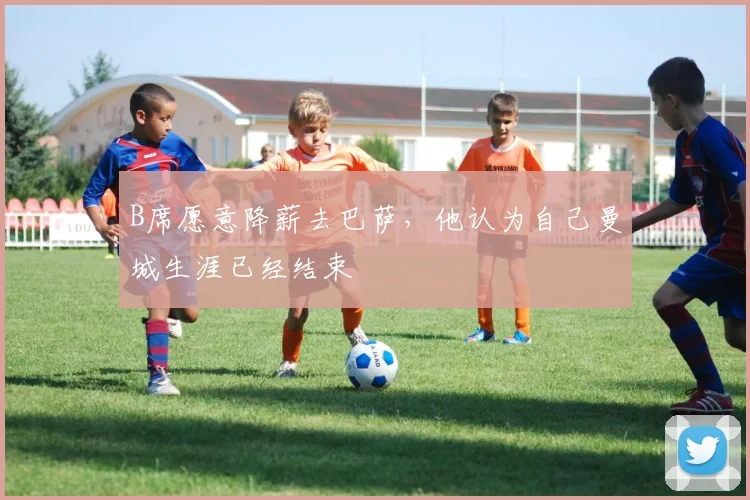 B席愿意降薪去巴萨，他认为自己曼城生涯已经结束