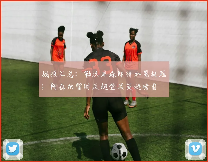 战报汇总：勒沃库森即将加冕桂冠；阿森纳暂时反超登顶英超榜首