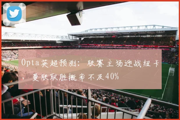 Opta英超预测：联赛主场迎战纽卡，曼联取胜概率不及40%
