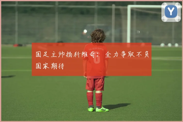 国足主帅扬科维奇：全力争取不负国家期待