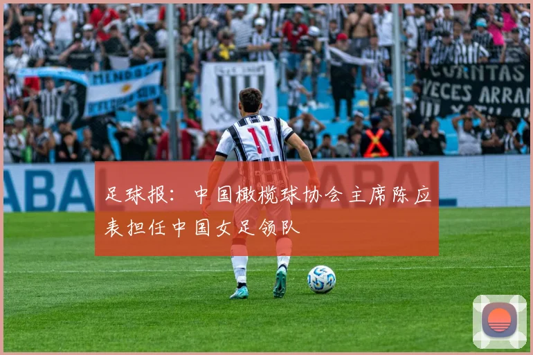 足球报：中国橄榄球协会主席陈应表担任中国女足领队