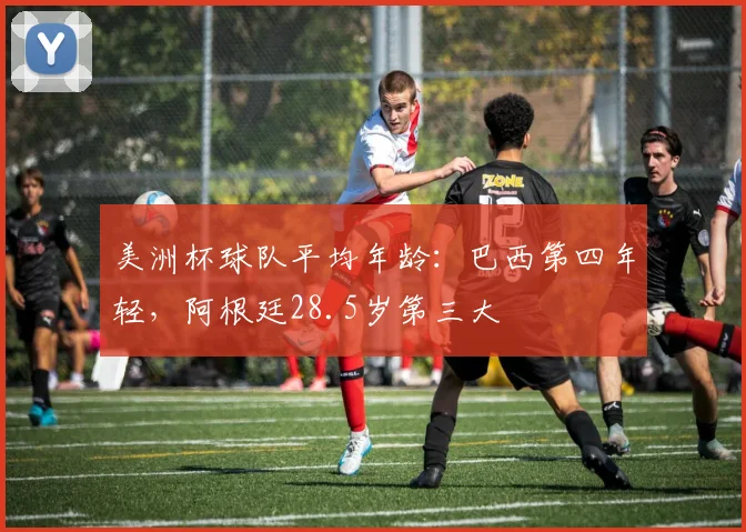 美洲杯球队平均年龄：巴西第四年轻，阿根廷28.5岁第三大