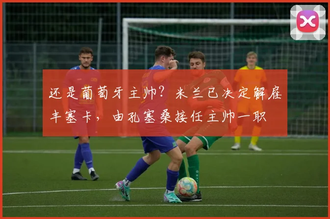 还是葡萄牙主帅？米兰已决定解雇丰塞卡，由孔塞桑接任主帅一职