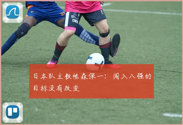 日本队主教练森保一：闯入八强的目标没有改变