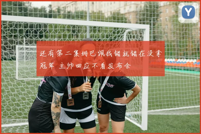 还有第二集姆巴佩我错就错在没拿冠军 主帅回应不看发布会