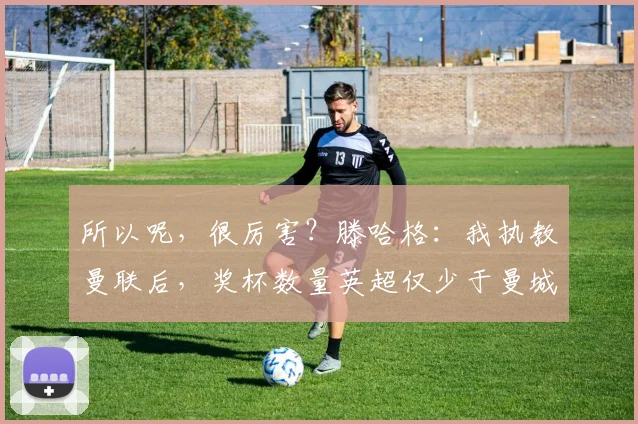 所以呢，很厉害？滕哈格：我执教曼联后，奖杯数量英超仅少于曼城